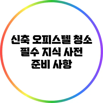 신축 오피스텔 청소 필수 지식: 사전 준비 사항