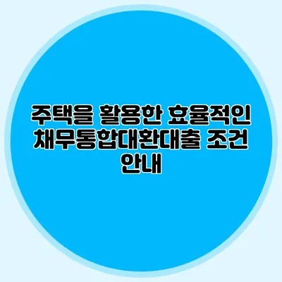 주택을 활용한 효율적인 채무통합대환대출 조건 안내