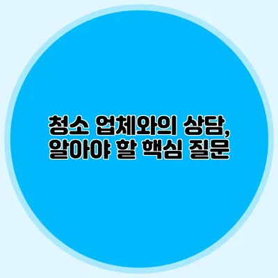 청소 업체와의 상담, 알아야 할 핵심 질문